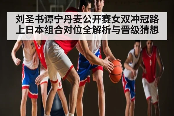 刘圣书谭宁丹麦公开赛女双冲冠路上日本组合对位全解析与晋级猜想