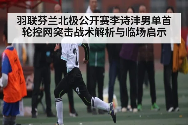羽联芬兰北极公开赛李诗沣男单首轮控网突击战术解析与临场启示